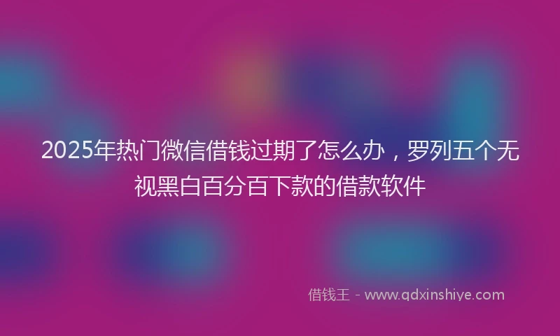 2025年热门微信借钱过期了怎么办，罗列五个无视黑白百分百下款的借款软件