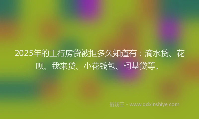 2025年的工行房贷被拒多久知道有：滴水贷、花呗、我来贷、小花钱包、柯基贷等。