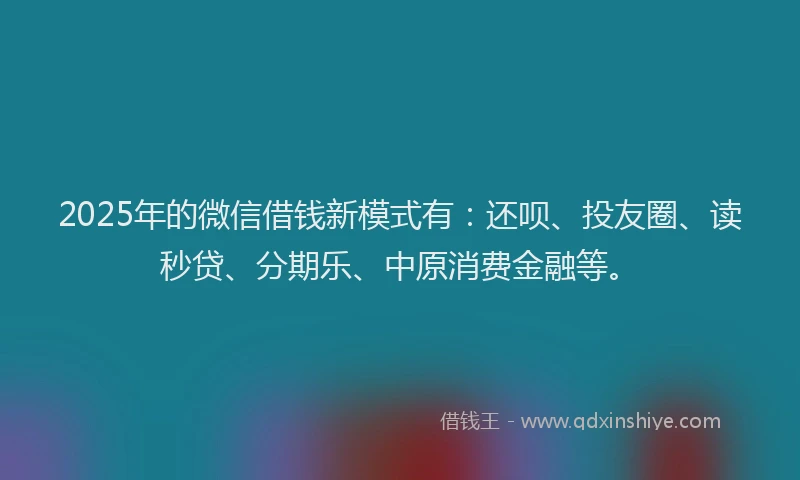 2025年的微信借钱新模式有：还呗、投友圈、读秒贷、分期乐、中原消费金融等。