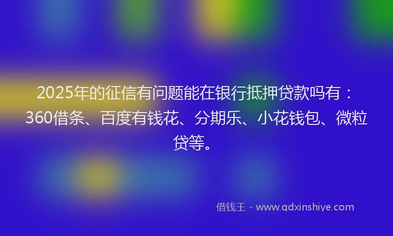 2025年的征信有问题能在银行抵押贷款吗有：360借条、百度有钱花、分期乐、小花钱包、微粒贷等。