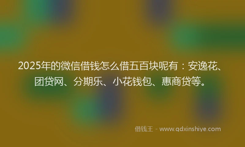 2025年的微信借钱怎么借五百块呢有：安逸花、团贷网、分期乐、小花钱包、惠商贷等。