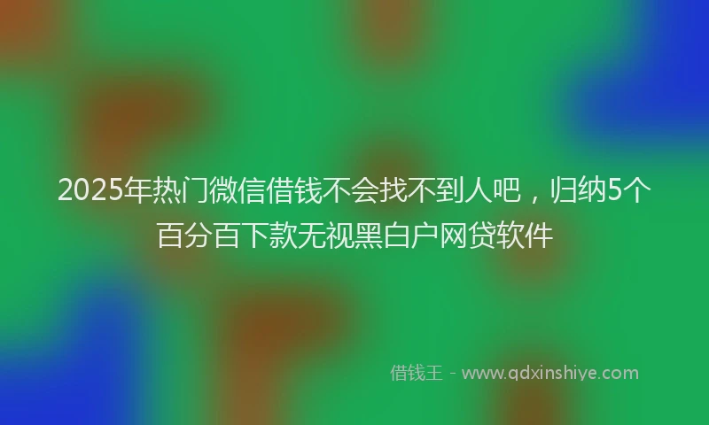 2025年热门微信借钱不会找不到人吧，归纳5个百分百下款无视黑白户网贷软件