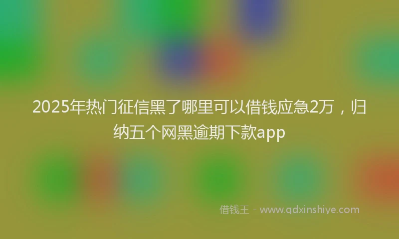 2025年热门征信黑了哪里可以借钱应急2万，归纳五个网黑逾期下款app