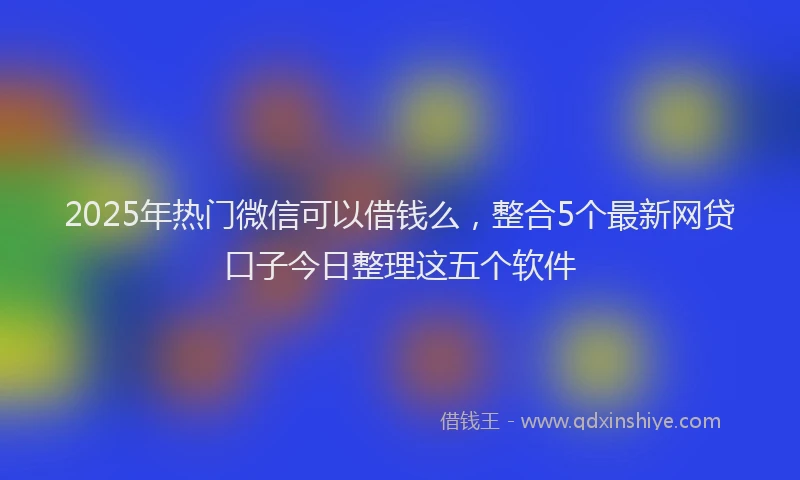 2025年热门微信可以借钱么，整合5个最新网贷口子今日整理这五个软件