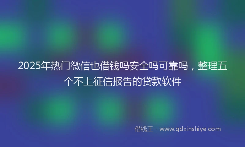 2025年热门微信也借钱吗安全吗可靠吗，整理五个不上征信报告的贷款软件