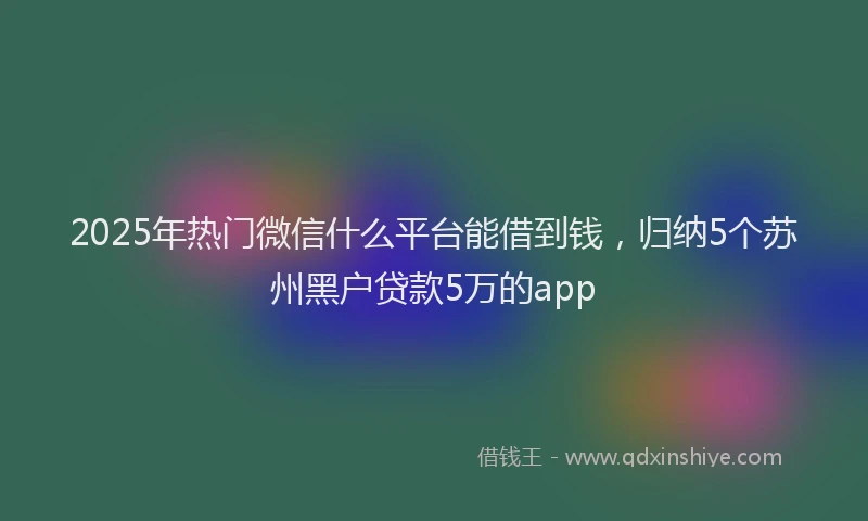 2025年热门微信什么平台能借到钱，归纳5个苏州黑户贷款5万的app