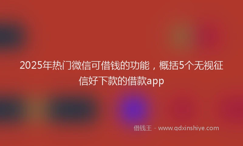 2025年热门微信可借钱的功能，概括5个无视征信好下款的借款app