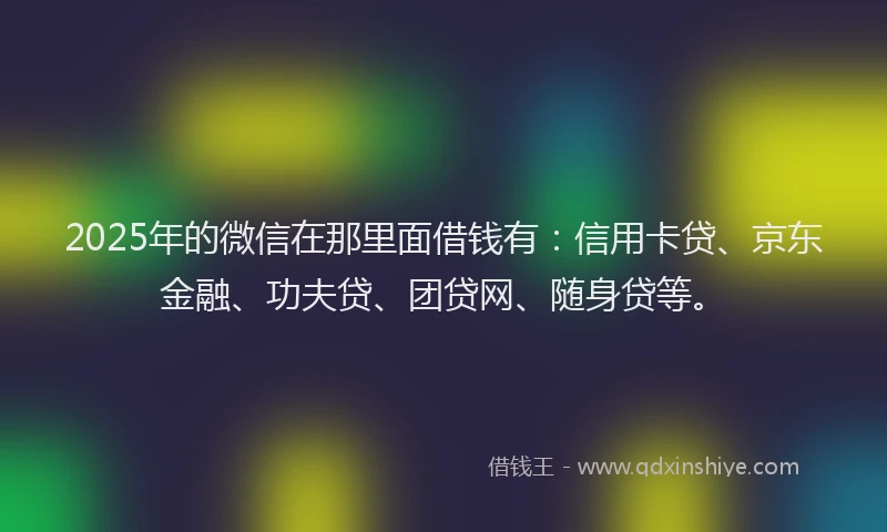 2025年的微信在那里面借钱有：信用卡贷、京东金融、功夫贷、团贷网、随身贷等。