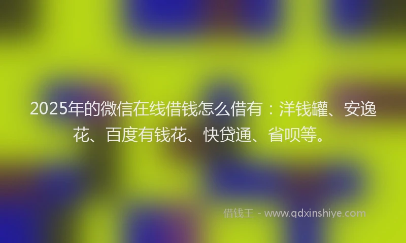 2025年的微信在线借钱怎么借有：洋钱罐、安逸花、百度有钱花、快贷通、省呗等。