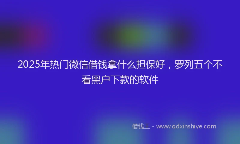 2025年热门微信借钱拿什么担保好，罗列五个不看黑户下款的软件