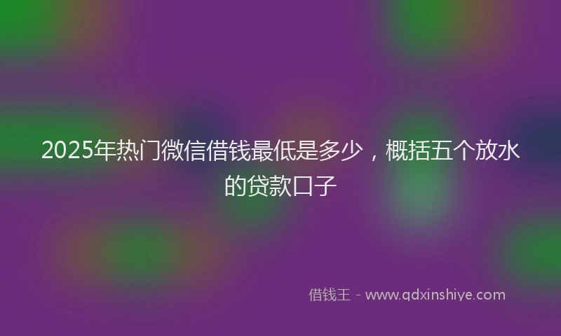2025年热门微信借钱最低是多少，概括五个放水的贷款口子