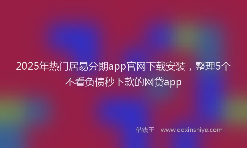 2025年热门居易分期app官网下载安装，整理5个不看负债秒下款的网贷app
