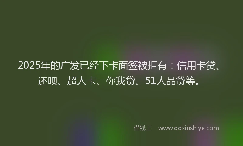 2025年的广发已经下卡面签被拒有：信用卡贷、还呗、超人卡、你我贷、51人品贷等。