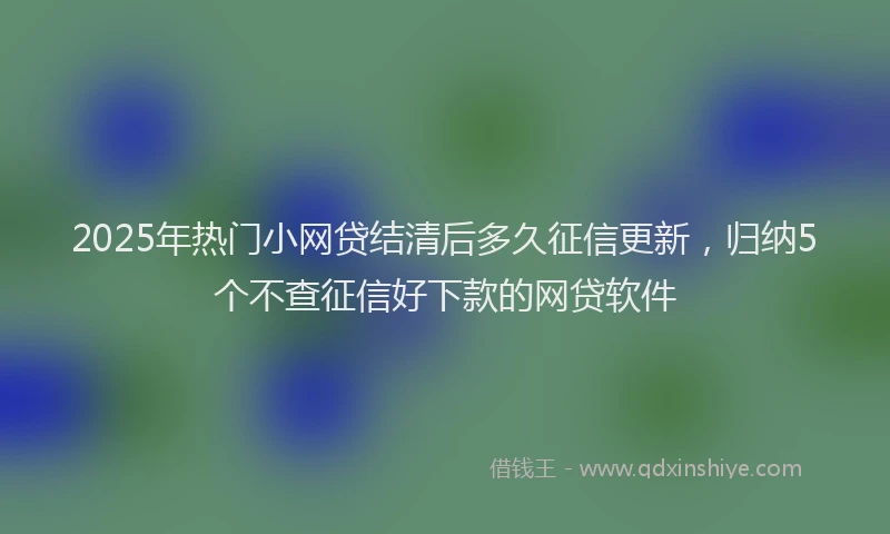 2025年热门小网贷结清后多久征信更新，归纳5个不查征信好下款的网贷软件