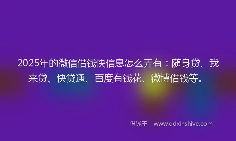 2025年的微信借钱快信息怎么弄有：随身贷、我来贷、快贷通、百度有钱花、微博借钱等。