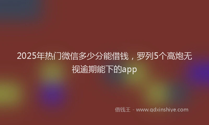 2025年热门微信多少分能借钱，罗列5个高炮无视逾期能下的app