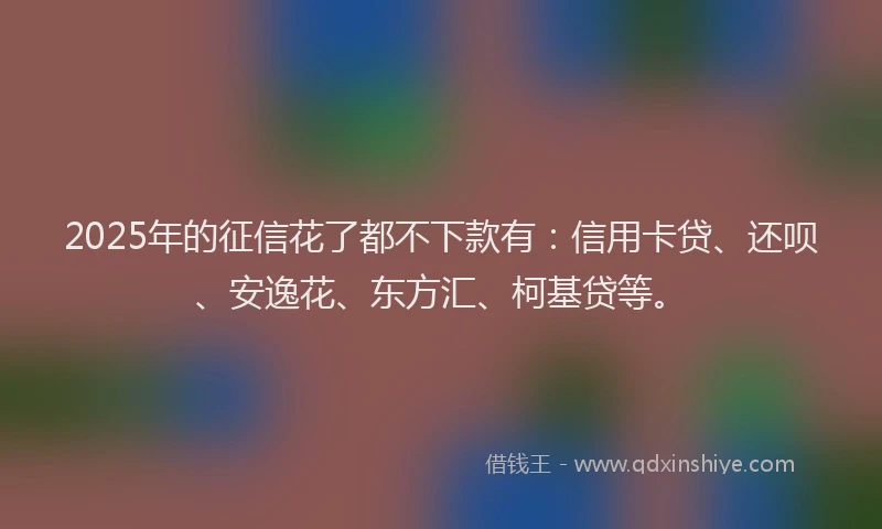 2025年的征信花了都不下款有：信用卡贷、还呗、安逸花、东方汇、柯基贷等。