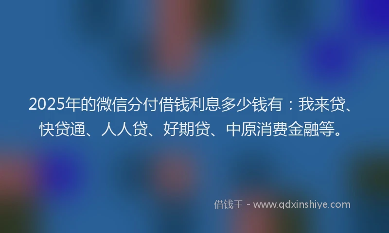 2025年的微信分付借钱利息多少钱有：我来贷、快贷通、人人贷、好期贷、中原消费金融等。