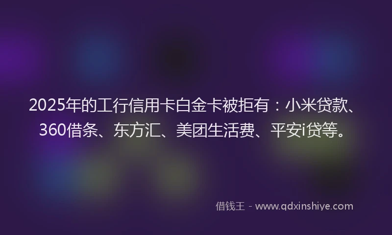 2025年的工行信用卡白金卡被拒有：小米贷款、360借条、东方汇、美团生活费、平安i贷等。