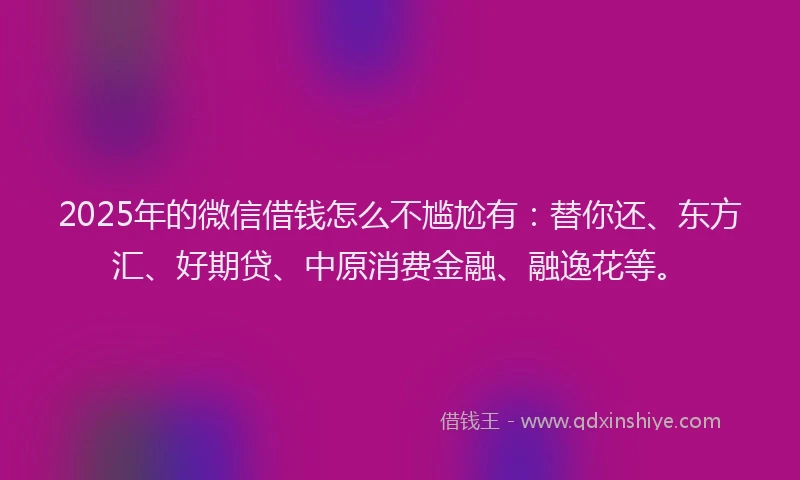 2025年的微信借钱怎么不尴尬有：替你还、东方汇、好期贷、中原消费金融、融逸花等。