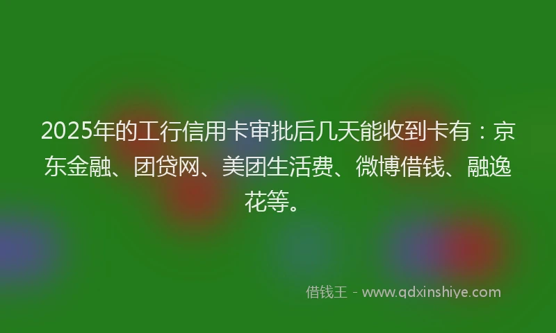 2025年的工行信用卡审批后几天能收到卡有：京东金融、团贷网、美团生活费、微博借钱、融逸花等。