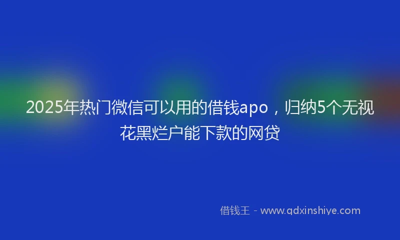 2025年热门微信可以用的借钱apo，归纳5个无视花黑烂户能下款的网贷