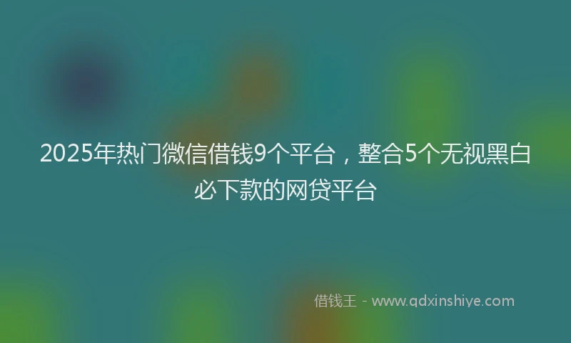 2025年热门微信借钱9个平台，整合5个无视黑白必下款的网贷平台