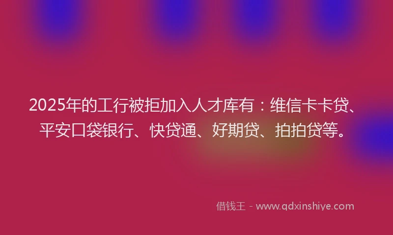 2025年的工行被拒加入人才库有：维信卡卡贷、平安口袋银行、快贷通、好期贷、拍拍贷等。