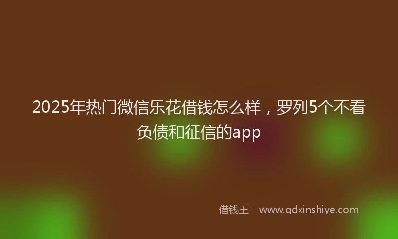 2025年热门微信乐花借钱怎么样，罗列5个不看负债和征信的app