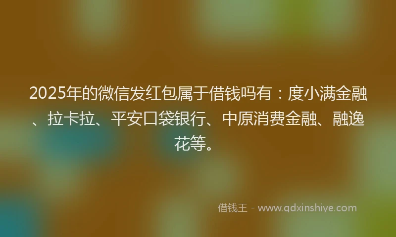 2025年的微信发红包属于借钱吗有：度小满金融、拉卡拉、平安口袋银行、中原消费金融、融逸花等。