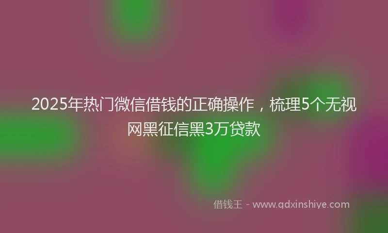 2025年热门微信借钱的正确操作，梳理5个无视网黑征信黑3万贷款