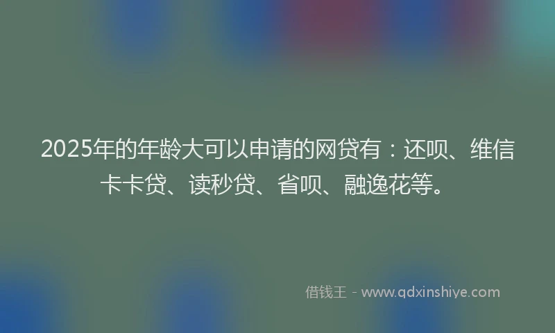 2025年的年龄大可以申请的网贷有：还呗、维信卡卡贷、读秒贷、省呗、融逸花等。