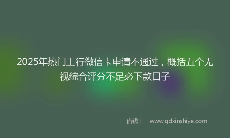 2025年热门工行微信卡申请不通过，概括五个无视综合评分不足必下款口子