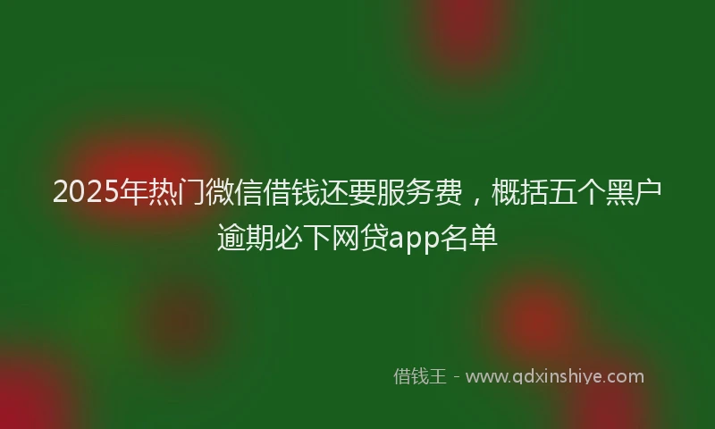 2025年热门微信借钱还要服务费，概括五个黑户逾期必下网贷app名单