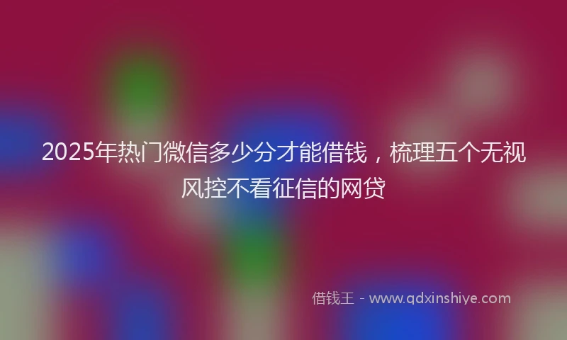 2025年热门微信多少分才能借钱，梳理五个无视风控不看征信的网贷