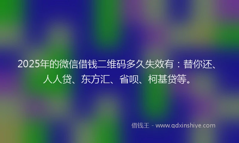 2025年的微信借钱二维码多久失效有：替你还、人人贷、东方汇、省呗、柯基贷等。