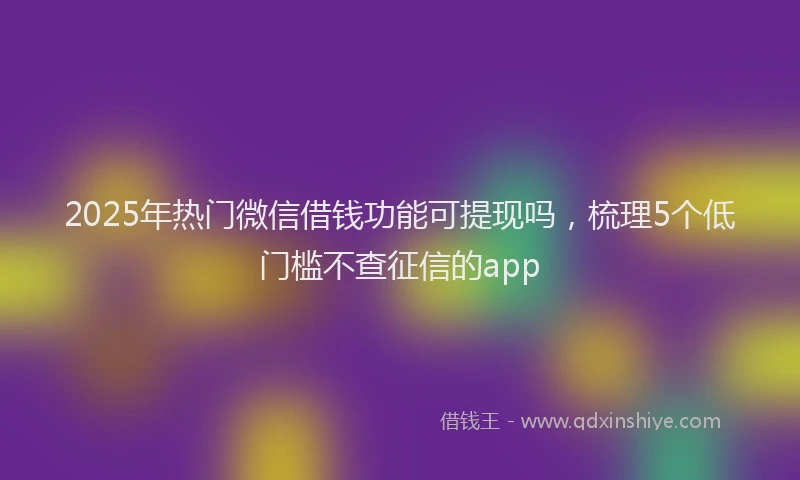 2025年热门微信借钱功能可提现吗，梳理5个低门槛不查征信的app