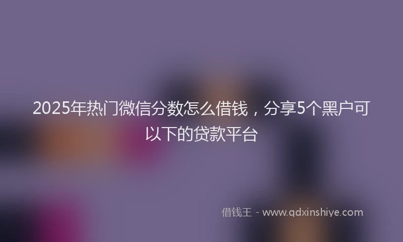 2025年热门微信分数怎么借钱，分享5个黑户可以下的贷款平台