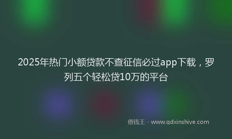 2025年热门小额贷款不查征信必过app下载，罗列五个轻松贷10万的平台