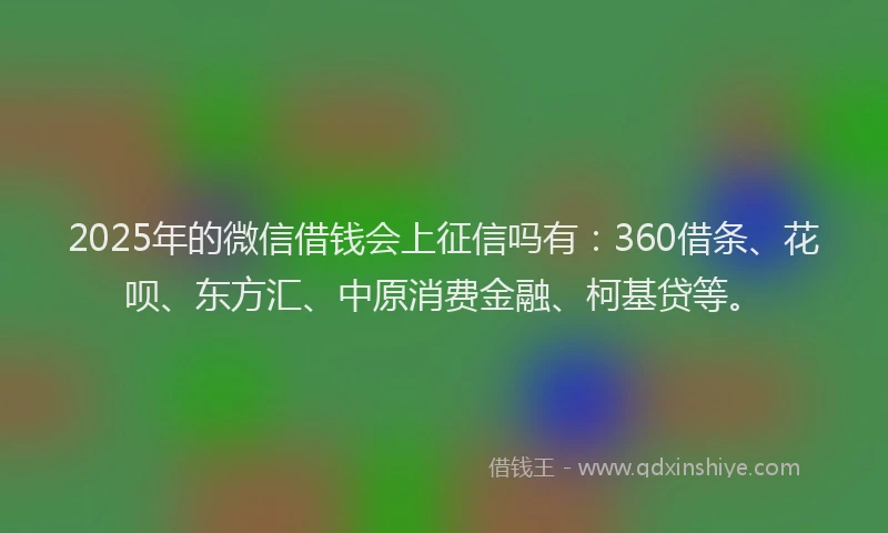 2025年的微信借钱会上征信吗有：360借条、花呗、东方汇、中原消费金融、柯基贷等。
