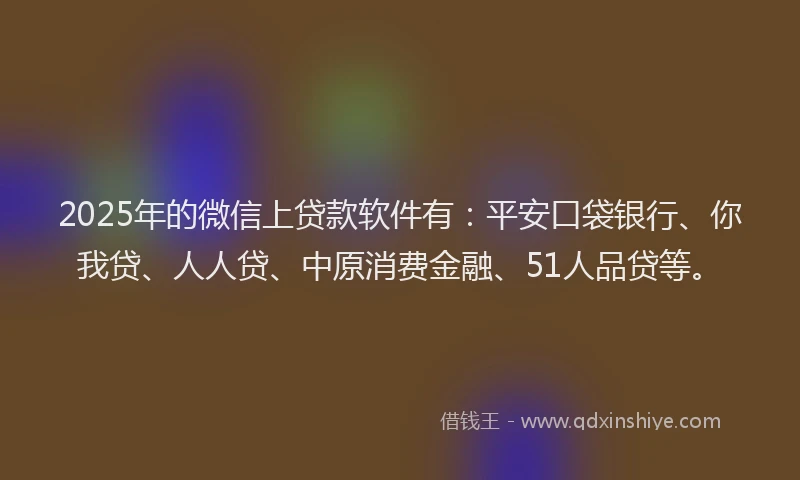 2025年的微信上贷款软件有：平安口袋银行、你我贷、人人贷、中原消费金融、51人品贷等。
