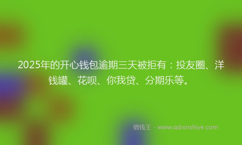 2025年的开心钱包逾期三天被拒有：投友圈、洋钱罐、花呗、你我贷、分期乐等。