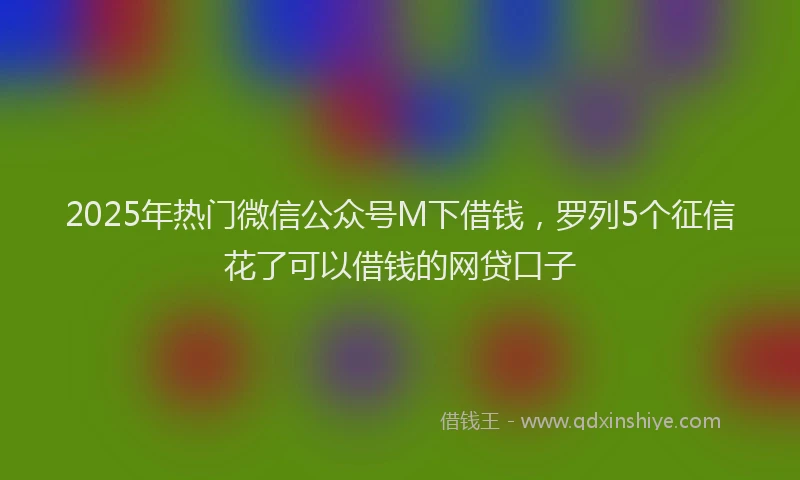 2025年热门微信公众号M下借钱，罗列5个征信花了可以借钱的网贷口子