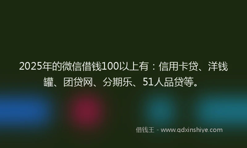 2025年的微信借钱100以上有：信用卡贷、洋钱罐、团贷网、分期乐、51人品贷等。
