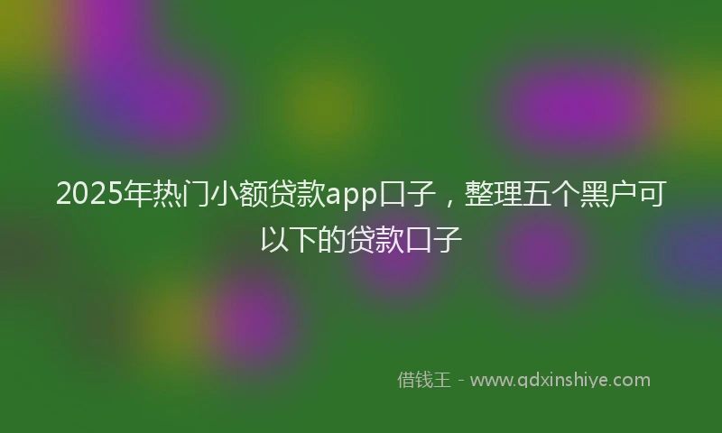 2025年热门小额贷款app口子，整理五个黑户可以下的贷款口子