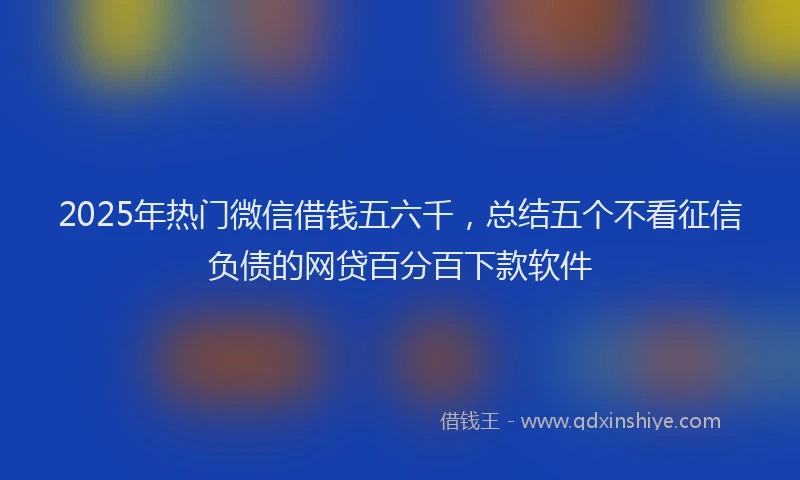 2025年热门微信借钱五六千，总结五个不看征信负债的网贷百分百下款软件