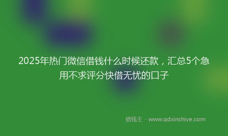 2025年热门微信借钱什么时候还款，汇总5个急用不求评分快借无忧的口子