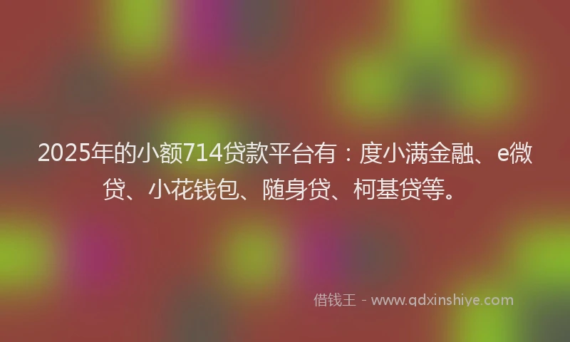 2025年的小额714贷款平台有：度小满金融、e微贷、小花钱包、随身贷、柯基贷等。