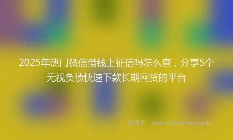 2025年热门微信借钱上征信吗怎么查，分享5个无视负债快速下款长期网贷的平台