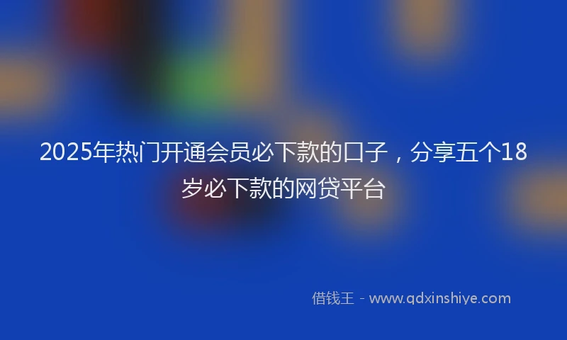 2025年热门开通会员必下款的口子，分享五个18岁必下款的网贷平台